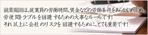 就業規則は、従業員の労働時間、賃金などの労働条件をあらかじめ定め、労使間のトラブルを回避するための大事なルールです！それ以上に会社のリスクを回避するために、とても重要です！